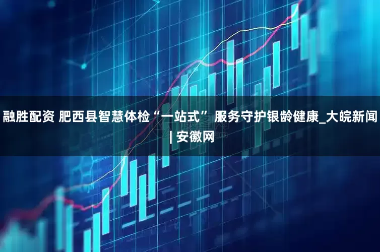 融胜配资 肥西县智慧体检“一站式” 服务守护银龄健康_大皖新闻 | 安徽网