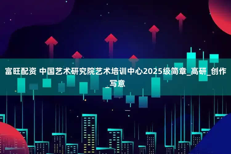 富旺配资 中国艺术研究院艺术培训中心2025级简章_高研_创作_写意