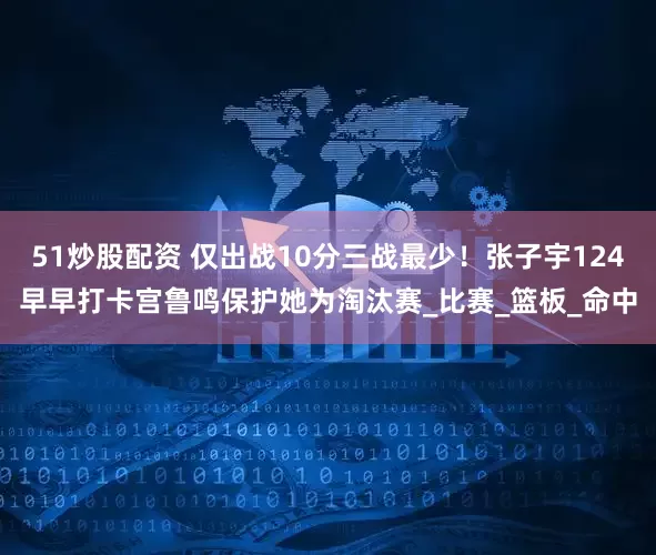 51炒股配资 仅出战10分三战最少！张子宇124早早打卡宫鲁鸣保护她为淘汰赛_比赛_篮板_命中