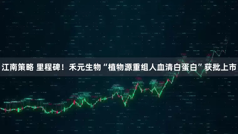 江南策略 里程碑！禾元生物“植物源重组人血清白蛋白”获批上市