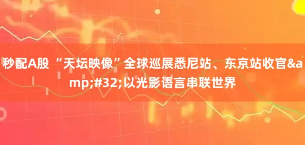 秒配A股 “天坛映像”全球巡展悉尼站、东京站收官 以光影语言串联世界