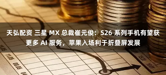 天弘配资 三星 MX 总裁崔元俊：S26 系列手机有望获更多 AI 服务，苹果入场利于折叠屏发展