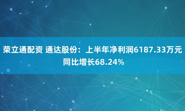 荣立通配资 通达股份：上半年净利润6187.33万元 同比增长68.24%