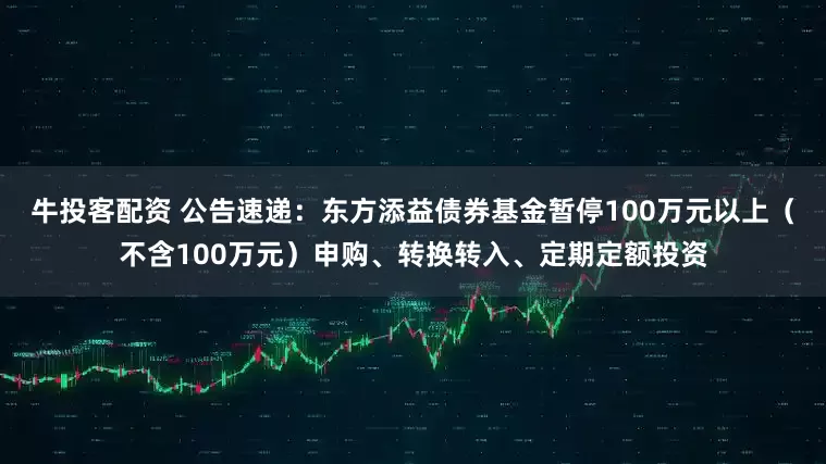 牛投客配资 公告速递：东方添益债券基金暂停100万元以上（不含100万元）申购、转换转入、定期定额投资