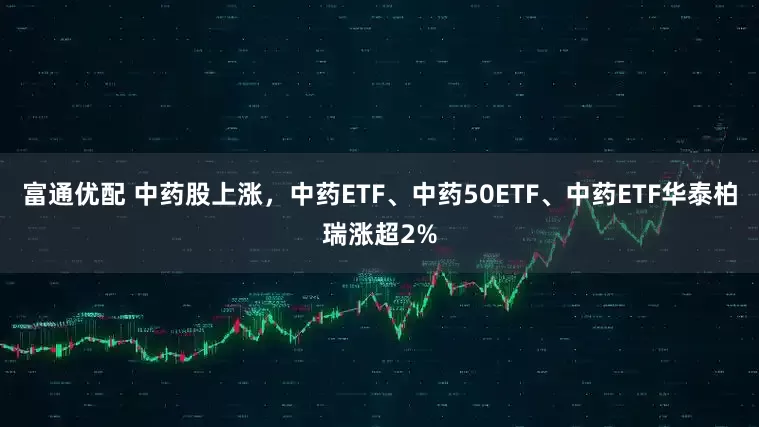 富通优配 中药股上涨，中药ETF、中药50ETF、中药ETF华泰柏瑞涨超2%