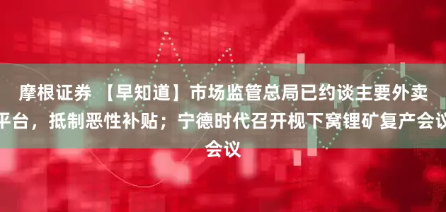 摩根证券 【早知道】市场监管总局已约谈主要外卖平台，抵制恶性补贴；宁德时代召开枧下窝锂矿复产会议