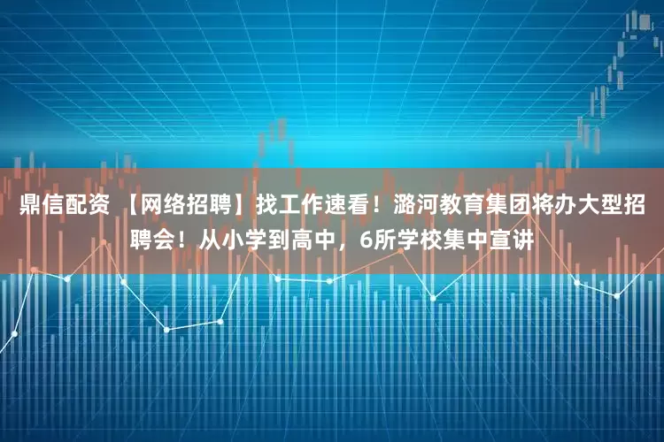 鼎信配资 【网络招聘】找工作速看！潞河教育集团将办大型招聘会！从小学到高中，6所学校集中宣讲