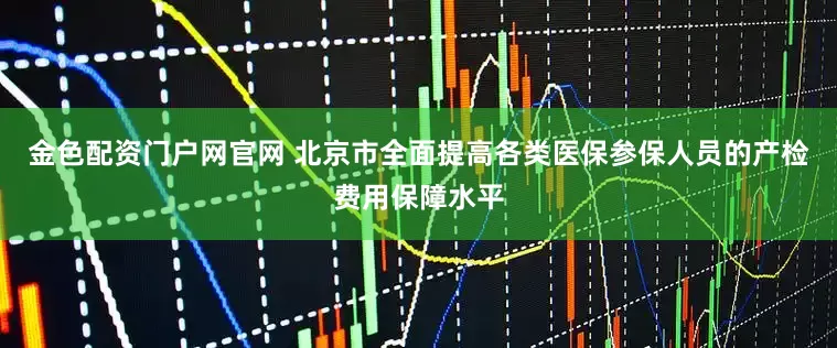 金色配资门户网官网 北京市全面提高各类医保参保人员的产检费用保障水平